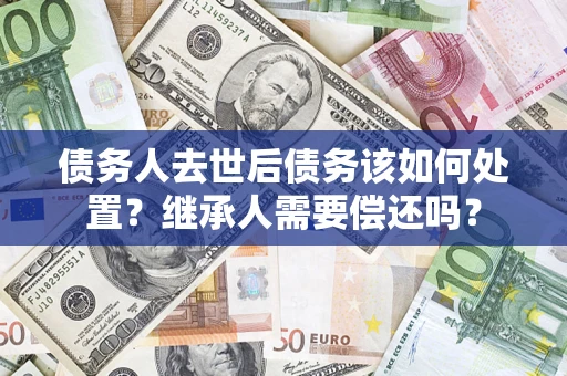 武汉债务人去世后债务该如何处置？继承人需要偿还吗？