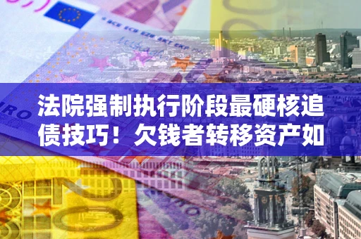 武汉法院强制执行阶段最硬核追债技巧！欠钱者转移资产如何破解？
