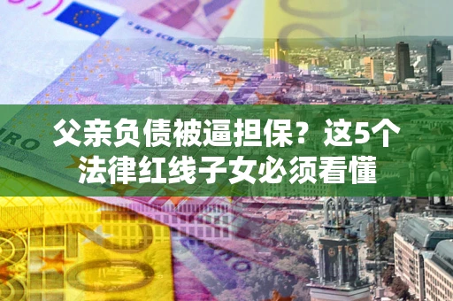 武汉父亲负债被逼担保？这5个法律红线子女必须看懂